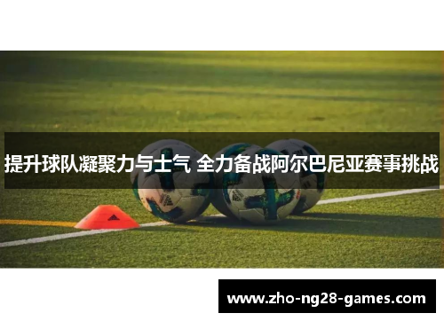 提升球队凝聚力与士气 全力备战阿尔巴尼亚赛事挑战