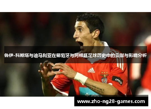 鲁伊-科斯塔与迪马利亚在葡萄牙与阿根廷足球历史中的贡献与影响分析 鲁伊-科斯塔与迪马利亚在葡萄牙与阿根廷足球历史中的贡献与影响分析
