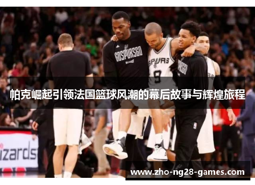 帕克崛起引领法国篮球风潮的幕后故事与辉煌旅程 帕克崛起引领法国篮球风潮的幕后故事与辉煌旅程