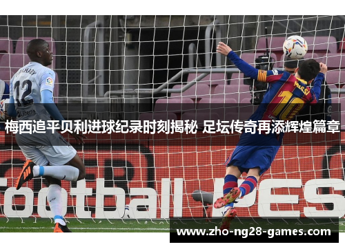 梅西追平贝利进球纪录时刻揭秘 足坛传奇再添辉煌篇章