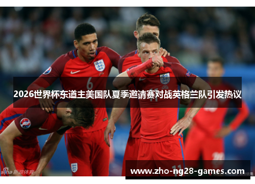 2026世界杯东道主美国队夏季邀请赛对战英格兰队引发热议 2026世界杯东道主美国队夏季邀请赛对战英格兰队引发热议