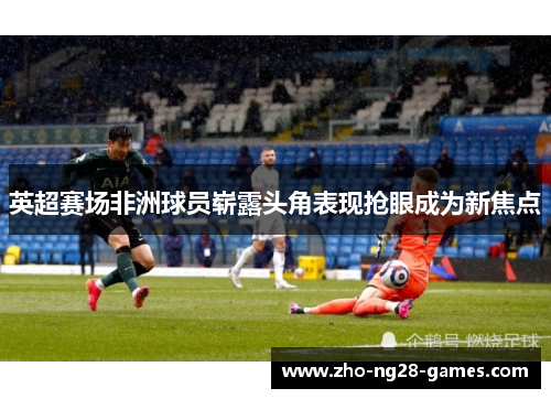 英超赛场非洲球员崭露头角表现抢眼成为新焦点