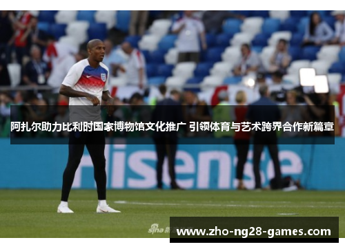 阿扎尔助力比利时国家博物馆文化推广 引领体育与艺术跨界合作新篇章