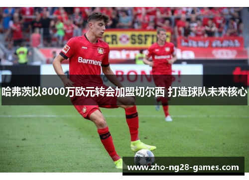 哈弗茨以8000万欧元转会加盟切尔西 打造球队未来核心 哈弗茨以8000万欧元转会加盟切尔西 打造球队未来核心